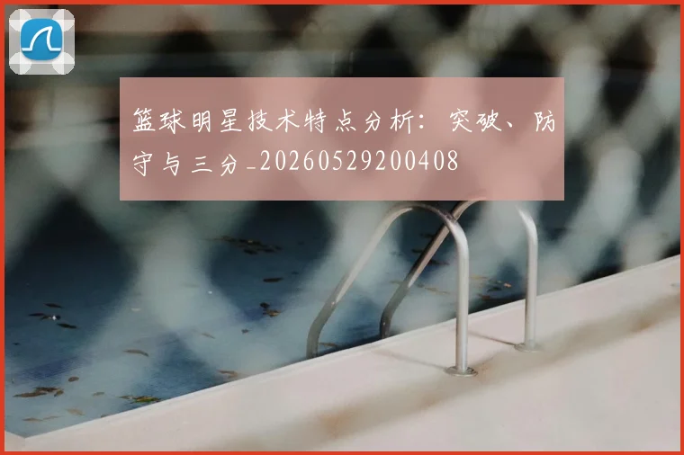 篮球明星技术特点分析:突破、防守与三分_20260529200408