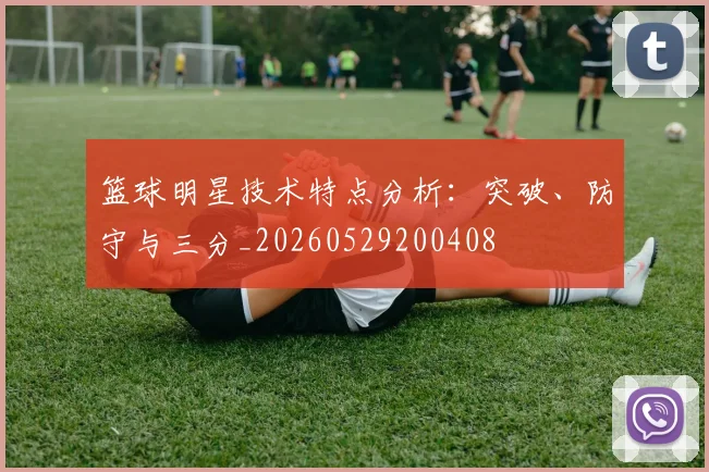 篮球明星技术特点分析：突破、防守与三分_20260529200408