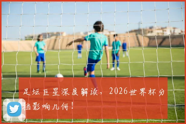 足坛巨星深度解读，2026世界杯分档影响几何！