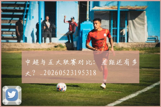 中超与五大联赛对比：差距还有多大？_20260523195318