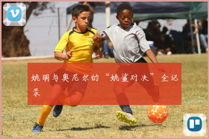 姚明与奥尼尔的“姚鲨对决”全记录
