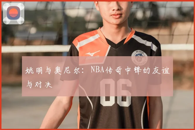 姚明与奥尼尔:NBA传奇中锋的友谊与对决