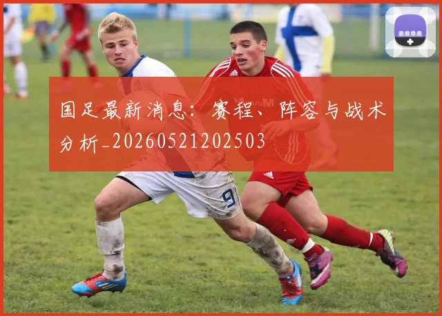 国足最新消息:赛程、阵容与战术分析_20260521202503