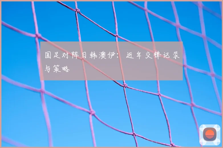 国足对阵日韩澳伊:近年交锋记录与策略