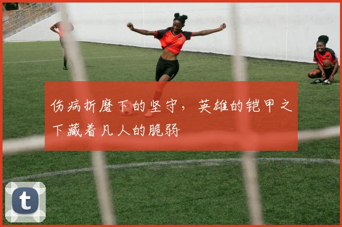 伤病折磨下的坚守,英雄的铠甲之下藏着凡人的脆弱