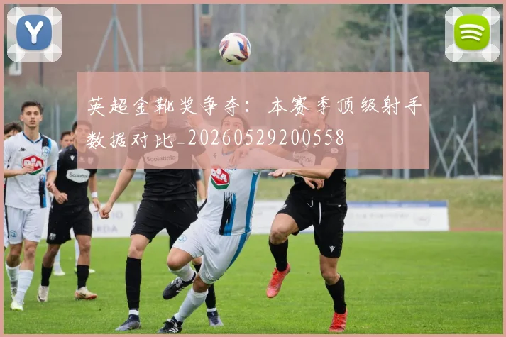 英超金靴奖争夺：本赛季顶级射手数据对比_20260529200558