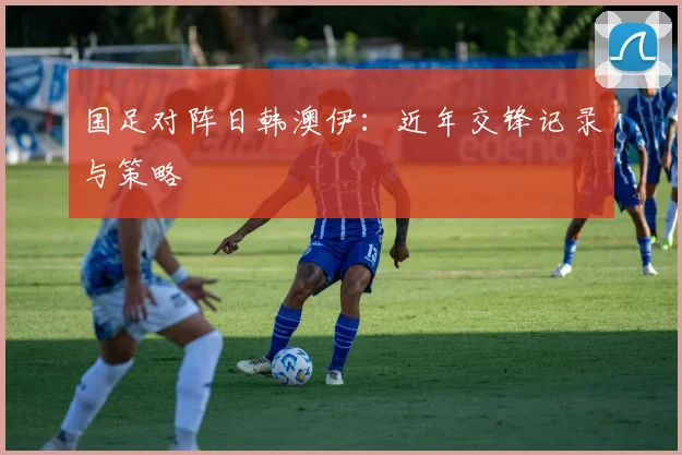 国足对阵日韩澳伊:近年交锋记录与策略