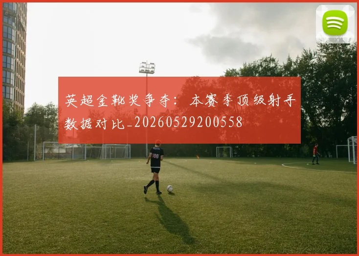 英超金靴奖争夺：本赛季顶级射手数据对比_20260529200558