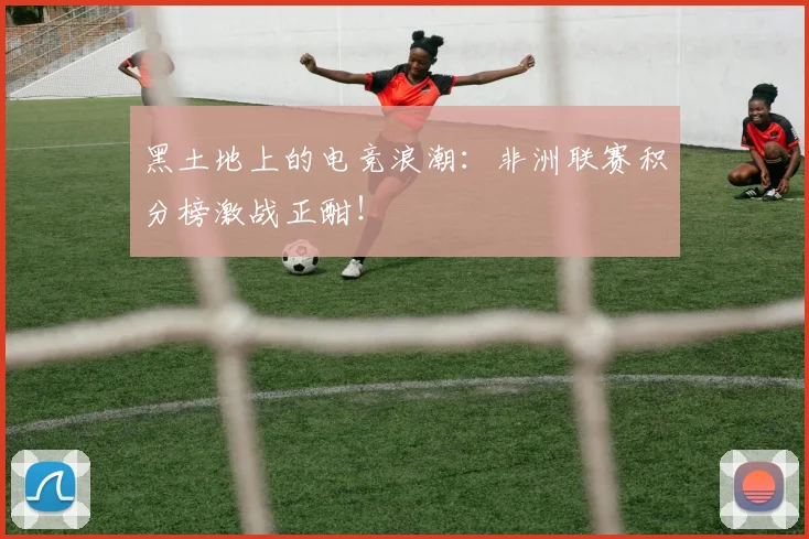 黑土地上的电竞浪潮：非洲联赛积分榜激战正酣！