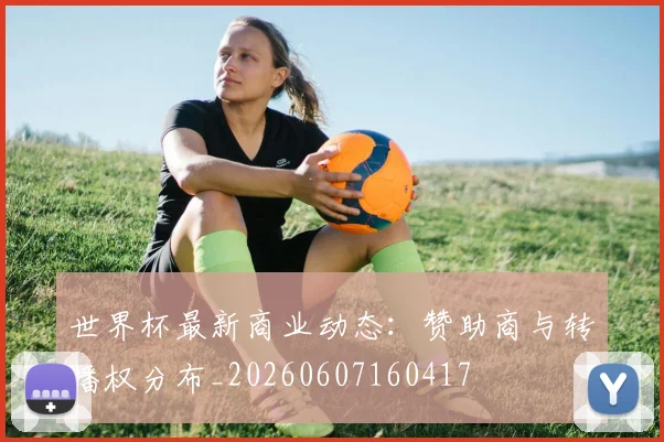 世界杯最新商业动态：赞助商与转播权分布_20260607160417